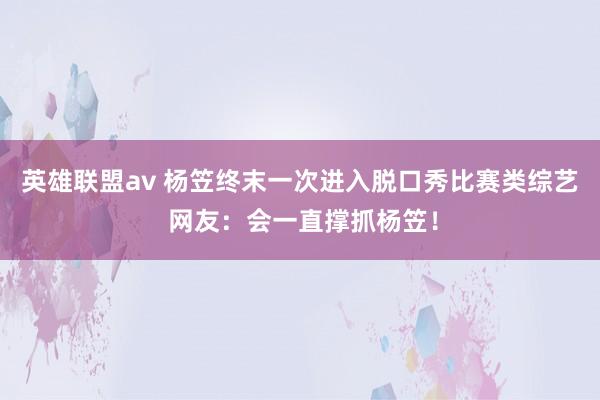 英雄联盟av 杨笠终末一次进入脱口秀比赛类综艺 网友：会一直撑抓杨笠！