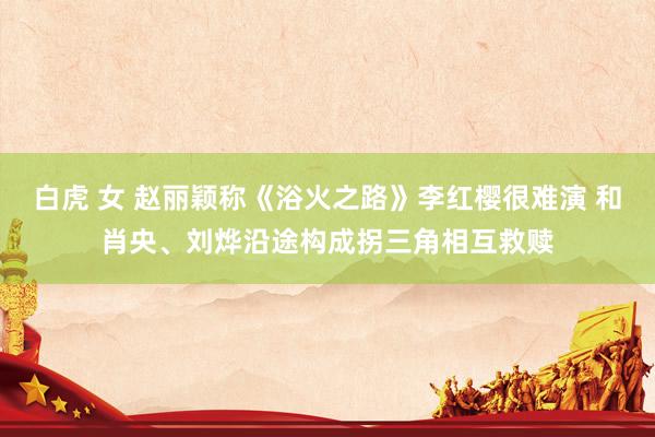 白虎 女 赵丽颖称《浴火之路》李红樱很难演 和肖央、刘烨沿途构成拐三角相互救赎