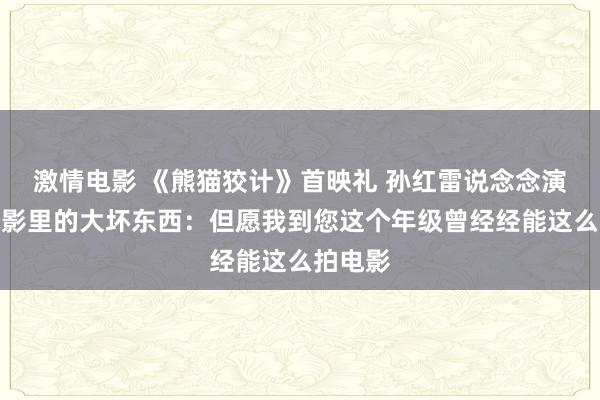 激情电影 《熊猫狡计》首映礼 孙红雷说念念演成龙电影里的大坏东西：但愿我到您这个年级曾经经能这么拍电影