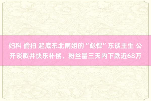 妇科 偷拍 起底东北雨姐的“彪悍”东谈主生 公开谈歉并快乐补偿，粉丝量三天内下跌近68万