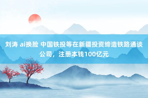 刘涛 ai换脸 中国铁投等在新疆投资缔造铁路通谈公司，注册本钱100亿元
