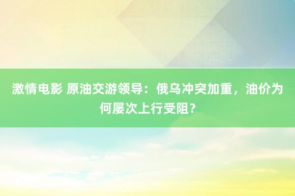 激情电影 原油交游领导：俄乌冲突加重，油价为何屡次上行受阻？