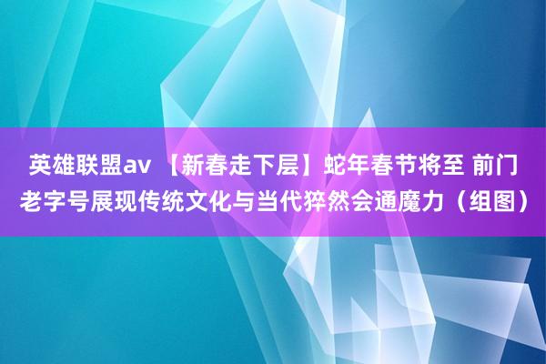 英雄联盟av 【新春走下层】蛇年春节将至 前门老字号展现传统文化与当代猝然会通魔力（组图）