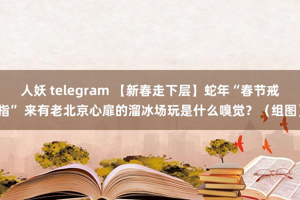 人妖 telegram 【新春走下层】蛇年“春节戒指” 来有老北京心扉的溜冰场玩是什么嗅觉？（组图）