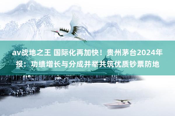 av战地之王 国际化再加快！贵州茅台2024年报：功绩增长与分成并举共筑优质钞票防地