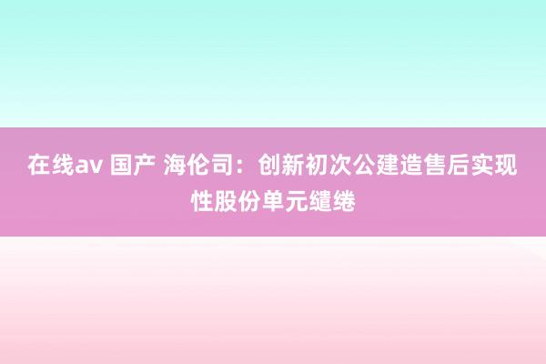 在线av 国产 海伦司：创新初次公建造售后实现性股份单元缱绻