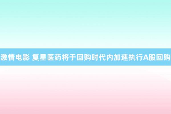 激情电影 复星医药将于回购时代内加速执行A股回购